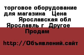 торговое оборудование для магазина › Цена ­ 22 000 - Ярославская обл., Ярославль г. Другое » Продам   